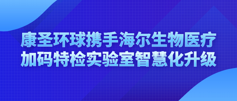 康圣环球携手海尔生物医疗，加码特检实验室智慧化升级